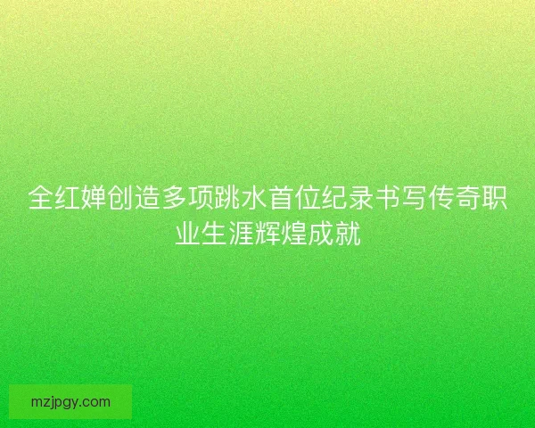 全红婵创造多项跳水首位纪录书写传奇职业生涯辉煌成就