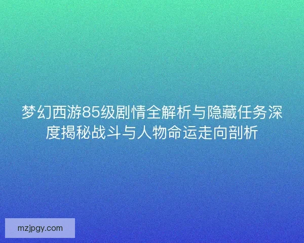 梦幻西游85级剧情全解析与隐藏任务深度揭秘战斗与人物命运走向剖析