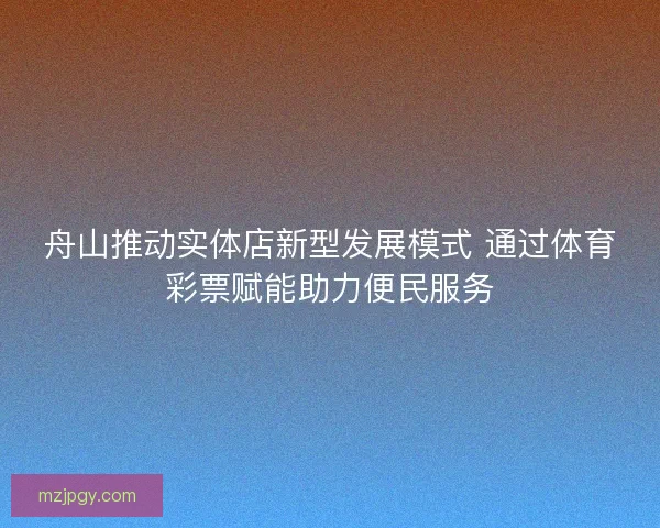 舟山推动实体店新型发展模式 通过体育彩票赋能助力便民服务