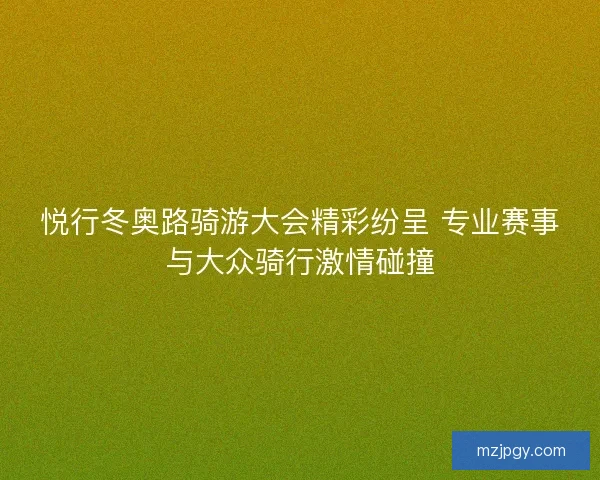 悦行冬奥路骑游大会精彩纷呈 专业赛事与大众骑行激情碰撞