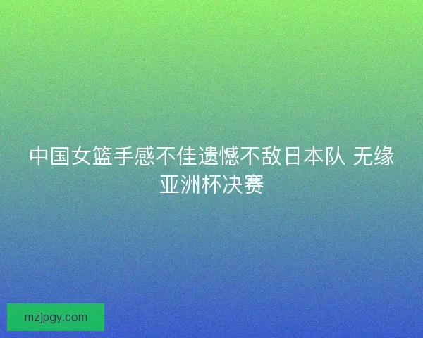 中国女篮手感不佳遗憾不敌日本队 无缘亚洲杯决赛