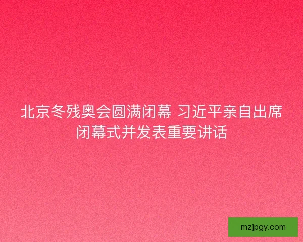 北京冬残奥会圆满闭幕 习近平亲自出席闭幕式并发表重要讲话