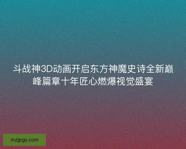 斗战神3D动画开启东方神魔史诗全新巅峰篇章十年匠心燃爆视觉盛宴