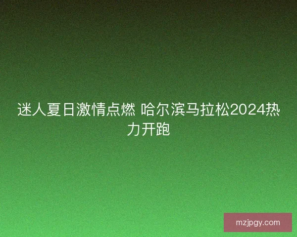 迷人夏日激情点燃 哈尔滨马拉松2024热力开跑