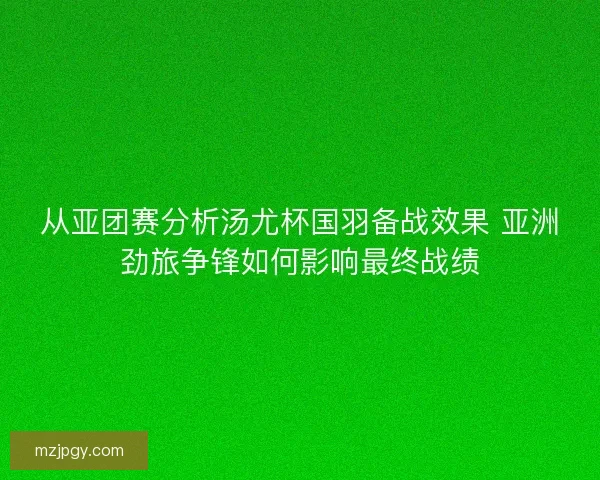 从亚团赛分析汤尤杯国羽备战效果 亚洲劲旅争锋如何影响最终战绩