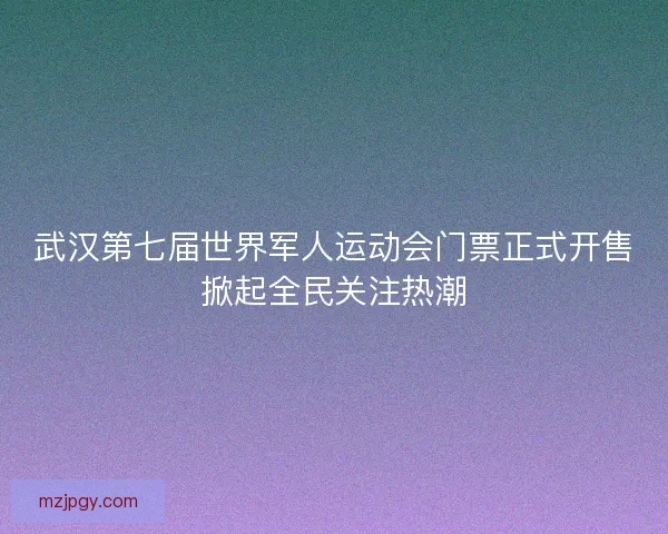 武汉第七届世界军人运动会门票正式开售掀起全民关注热潮