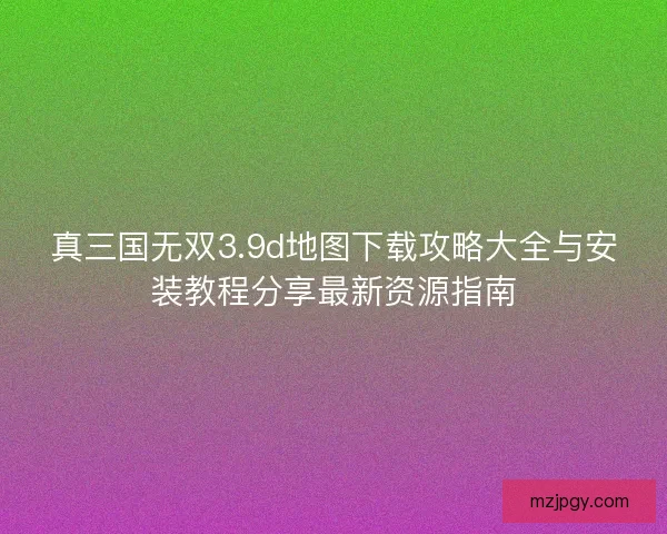 真三国无双3.9d地图下载攻略大全与安装教程分享最新资源指南