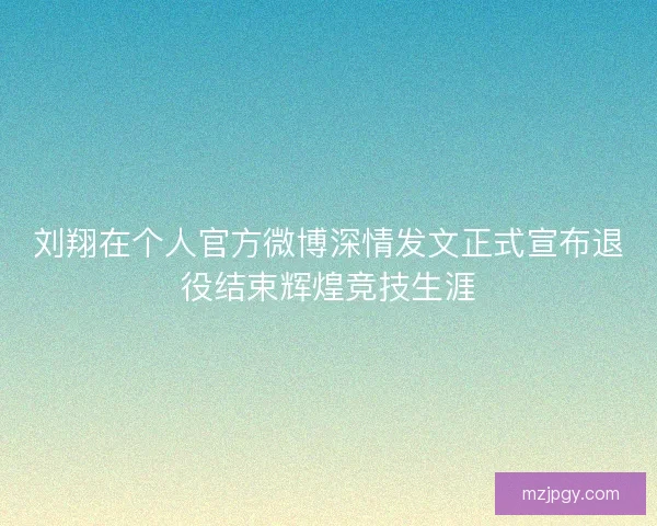 刘翔在个人官方微博深情发文正式宣布退役结束辉煌竞技生涯