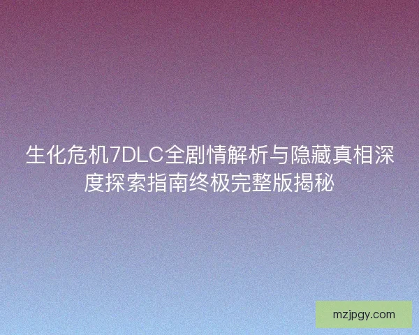生化危机7DLC全剧情解析与隐藏真相深度探索指南终极完整版揭秘