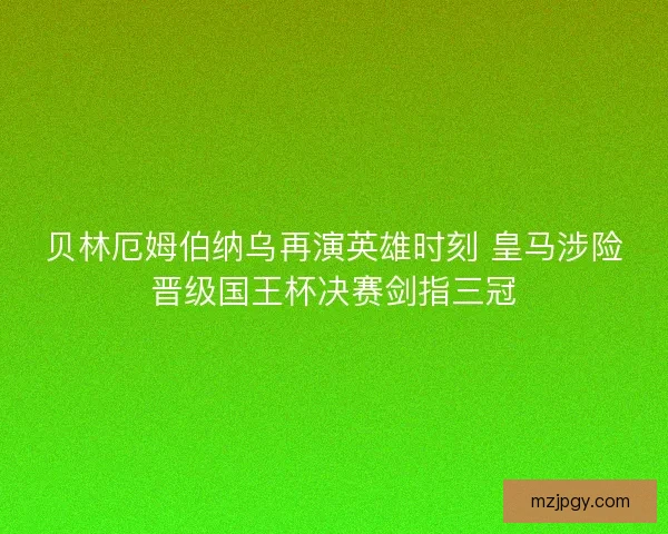 贝林厄姆伯纳乌再演英雄时刻 皇马涉险晋级国王杯决赛剑指三冠