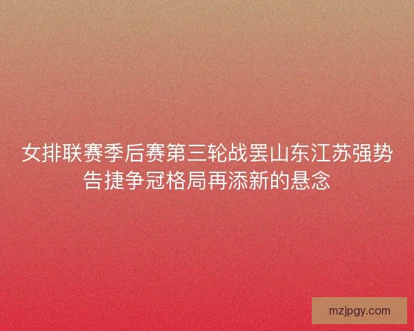 女排联赛季后赛第三轮战罢山东江苏强势告捷争冠格局再添新的悬念