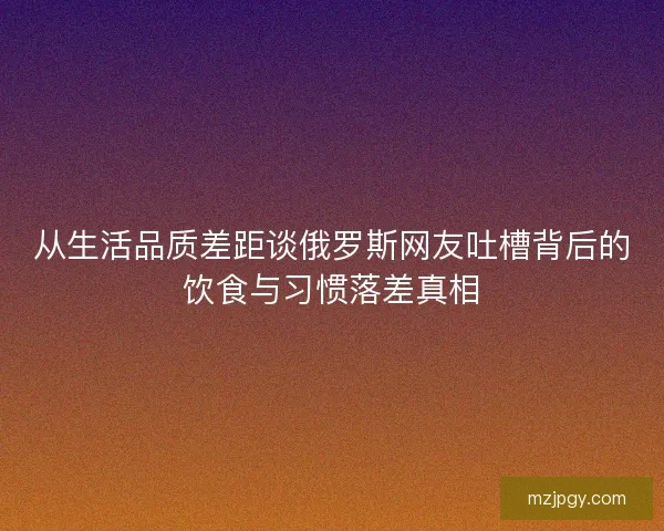 从生活品质差距谈俄罗斯网友吐槽背后的饮食与习惯落差真相