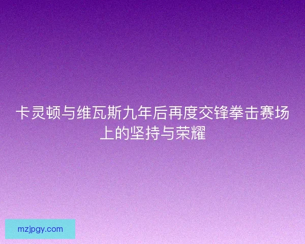 卡灵顿与维瓦斯九年后再度交锋拳击赛场上的坚持与荣耀