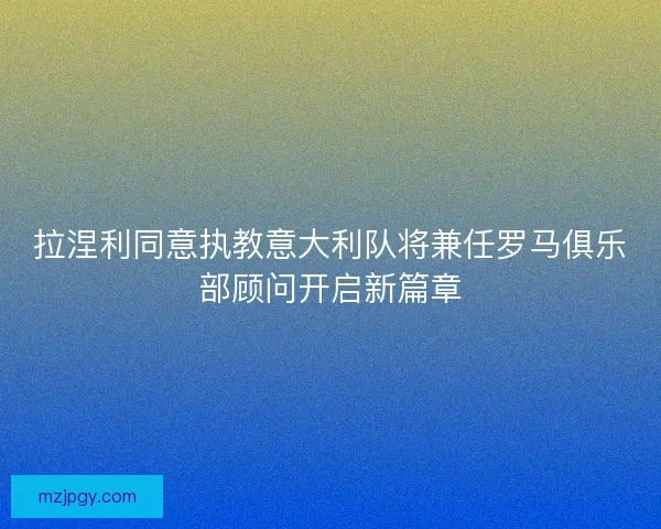 拉涅利同意执教意大利队将兼任罗马俱乐部顾问开启新篇章