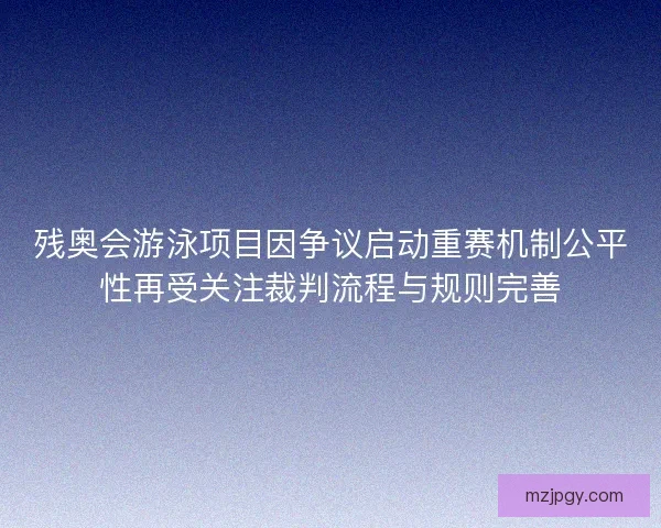 残奥会游泳项目因争议启动重赛机制公平性再受关注裁判流程与规则完善