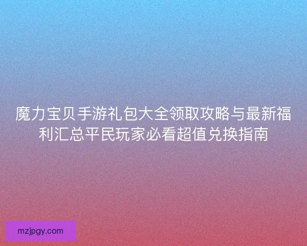 魔力宝贝手游礼包大全领取攻略与最新福利汇总平民玩家必看超值兑换指南