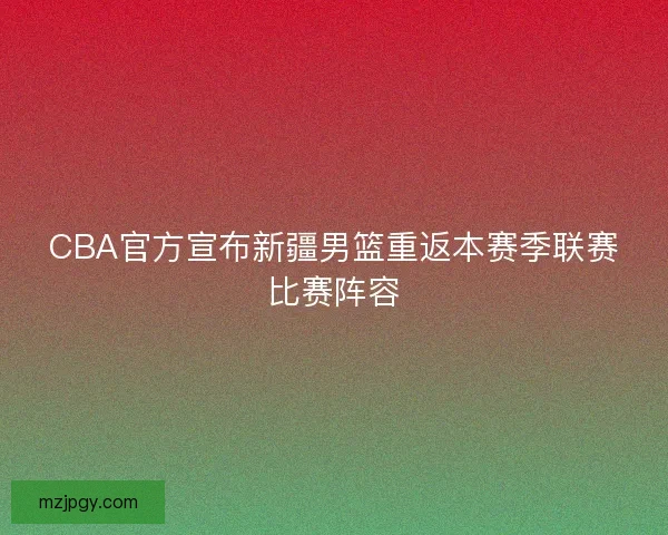 CBA官方宣布新疆男篮重返本赛季联赛比赛阵容
