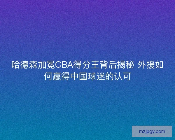 哈德森加冕CBA得分王背后揭秘 外援如何赢得中国球迷的认可