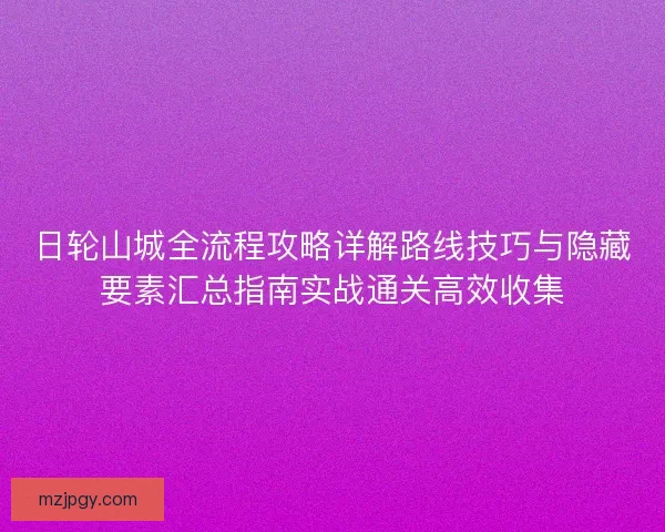 日轮山城全流程攻略详解路线技巧与隐藏要素汇总指南实战通关高效收集